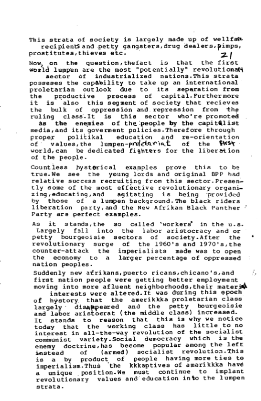 This strata of society is largely made up of wellfaw rocipionts and petty gangsters,drug dealers.,pimps, prostitutes, thieves etc. 2| Now, on the question,thefact is that the first world lumpen are the most "potentially” revolu:ionaty sector of industrialized nations.This stcrata posseses the capability to take up an international proletarian outlook due to its separation from the productive ~ process of capital.Furthermore it s also this segment of society that recieves the bulk of oppression and repression from ruling class.It is this sector who’re promoted as the enemies of the people by the capitdlist media,and its goverment policies.Therefore through croper politikal education and re-orientation of values,the lumpen-prolctariat of the world,can be dedicated fighters for the liberstion of the people- Countless hysterical examples prove this to be true.We see the young lords and original BPD h. relative success recruiting from this sector.Presen- tly some of the most effective revolutionmary organi- 2ing,educating,and agitating is being provided by those of a lumpen background.The black riders liberation party,and the New Afrikan Black Panther Party are perfect examples. As it stands,the so called ‘workers’ in the u. Largely fall into the labor aristocracy and or petty bourgeoisie sectors of society-After the revolutionary surge of the 1960’s and 1970’s,the counter-attack the imperialists made was to open the economy to a larger percentage of oppressed nation peoples- Suddenly new sfrikans,puerto ricans,chicano’s,and first nation people were getting better employment moving into more afluent neighborhoods, their materith interests vere altered.It was during this epoch of hystory that the amerikkka proletarian cl Targely - disappeared and the petty bourgeoisie and labor aristocrat (the middle class) increased. It stands to reason that this is why ve notice today cthat the working class has little to no interest in all-the-vay revolution of the socialist communist variety-Social democracy which s the cnemy doctrine,has become popular among the left Smatead . of (armed) sscialist revolution.This o a by product of people having more ties to imperialism.Thus ‘the Kkkkaptives of amerikkka have a unique position.We must continue to implant evolutionaty values and education into the lumpen strata.